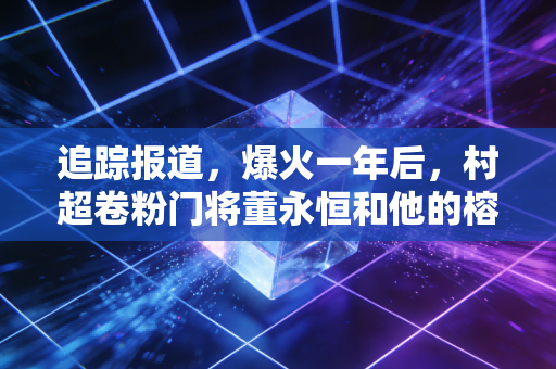 追踪报道,爆火一年后,村超卷粉门将董永恒和他的榕江足球江湖 追踪报道,爆火一年后,村超卷粉门将董永恒和他的榕江足球江湖