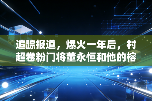 追踪报道，爆火一年后，村超卷粉门将董永恒和他的榕江足球江湖
