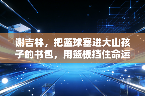 谢吉林，把篮球塞进大山孩子的书包，用篮板挡住命运的下坠
