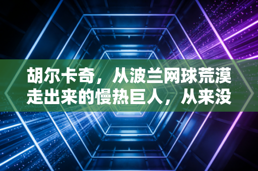胡尔卡奇，从波兰网球荒漠走出来的慢热巨人，从来没有什么突然的一鸣惊人