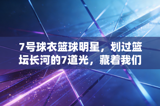 7号球衣篮球明星，划过篮坛长河的7道光，藏着我们整个青春的沸腾与遗憾