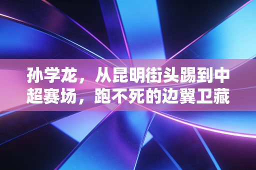 孙学龙，从昆明街头踢到中超赛场，跑不死的边翼卫藏着最朴素的足球梦