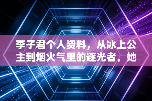 李子君个人资料，从冰上公主到烟火气里的逐光者，她的人生从来不止奖牌这一种答案