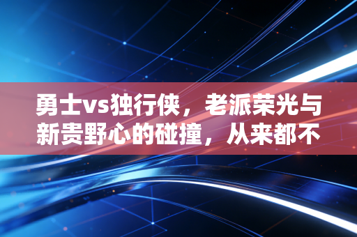 勇士vs独行侠,老派荣光与新贵野心的碰撞,从来都不止是篮球这么简单 勇士vs独行侠,老派荣光与新贵野心的碰撞,从来都不止是篮球这么简单