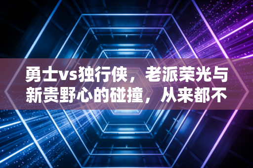 勇士vs独行侠，老派荣光与新贵野心的碰撞，从来都不止是篮球这么简单