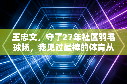 王忠文，守了27年社区羽毛球场，我见过最棒的体育从来都在赛场外