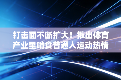 打击面不断扩大！揪出体育产业里啃食普通人运动热情的蛀虫