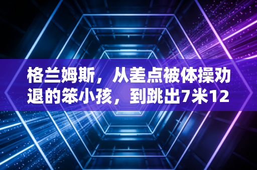 格兰姆斯,从差点被体操劝退的笨小孩,到跳出7米12的跳远新女王 格兰姆斯,从差点被体操劝退的笨小孩,到跳出7米12的跳远新女王