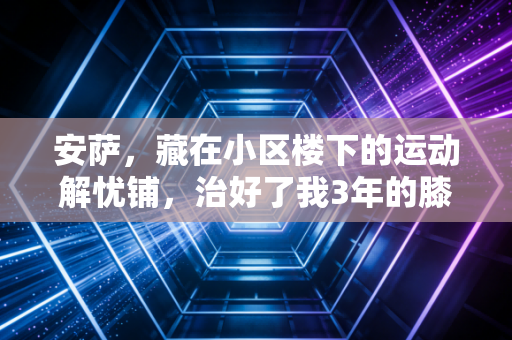 安萨,藏在小区楼下的运动解忧铺,治好了我3年的膝盖旧伤和运动焦虑 安萨,藏在小区楼下的运动解忧铺,治好了我3年的膝盖旧伤和运动焦虑