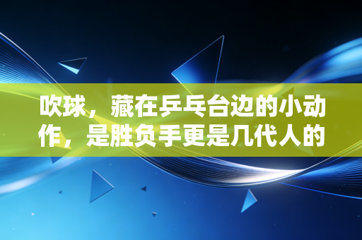 吹球,藏在乒乓台边的小动作,是胜负手更是几代人的青春暗号 吹球,藏在乒乓台边的小动作,是胜负手更是几代人的青春暗号