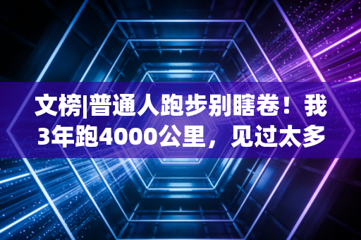 文榜|普通人跑步别瞎卷！我3年跑4000公里，见过太多人伤了膝盖、丢了健康才懂的真相