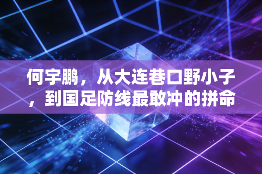 何宇鹏,从大连巷口野小子,到国足防线最敢冲的拼命三郎 何宇鹏,从大连巷口野小子,到国足防线最敢冲的拼命三郎