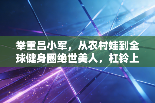 举重吕小军,从农村娃到全球健身圈绝世美人,杠铃上托举起的不只有金牌 举重吕小军,从农村娃到全球健身圈绝世美人,杠铃上托举起的不只有金牌