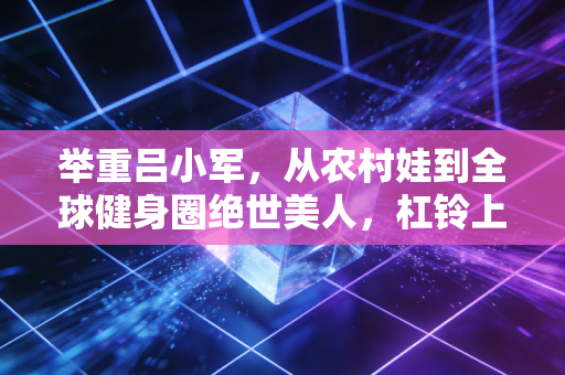 举重吕小军，从农村娃到全球健身圈绝世美人，杠铃上托举起的不只有金牌