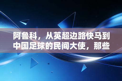 阿鲁科，从英超边路快马到中国足球的民间大使，那些被我们忽略的平民外援价值