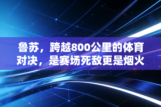鲁苏，跨越800公里的体育对决，是赛场死敌更是烟火里的毕生老友