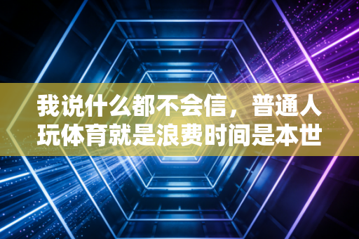 我说什么都不会信,普通人玩体育就是浪费时间是本世纪最大的骗局 我说什么都不会信,普通人玩体育就是浪费时间是本世纪最大的骗局