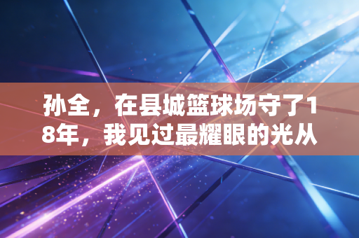 孙全,在县城篮球场守了18年,我见过最耀眼的光从来不是职业赛场的聚光灯 孙全,在县城篮球场守了18年,我见过最耀眼的光从来不是职业赛场的聚光灯