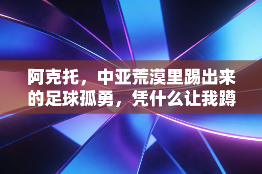 阿克托,中亚荒漠里踢出来的足球孤勇,凭什么让我蹲了3年的凌晨球赛 阿克托,中亚荒漠里踢出来的足球孤勇,凭什么让我蹲了3年的凌晨球赛
