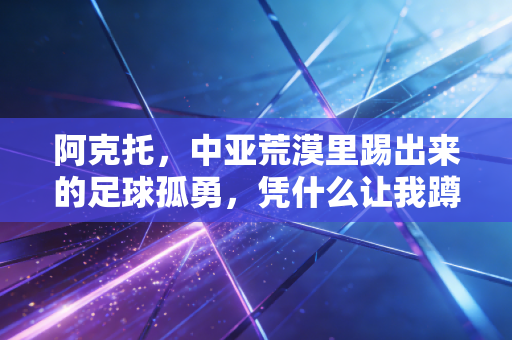 阿克托,中亚荒漠里踢出来的足球孤勇,凭什么让我蹲了3年的凌晨球赛 阿克托,中亚荒漠里踢出来的足球孤勇,凭什么让我蹲了3年的凌晨球赛