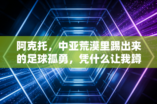 阿克托,中亚荒漠里踢出来的足球孤勇,凭什么让我蹲了3年的凌晨球赛 阿克托,中亚荒漠里踢出来的足球孤勇,凭什么让我蹲了3年的凌晨球赛