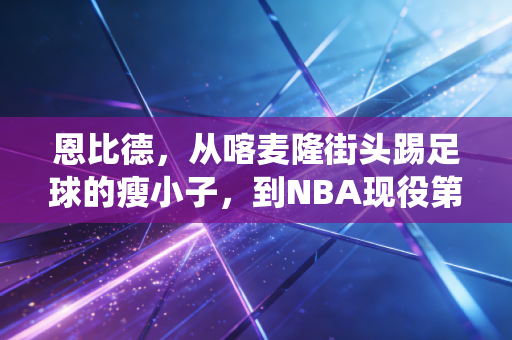 恩比德,从喀麦隆街头踢足球的瘦小子,到NBA现役第一中锋的AB面 恩比德,从喀麦隆街头踢足球的瘦小子,到NBA现役第一中锋的AB面