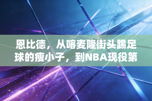 恩比德,从喀麦隆街头踢足球的瘦小子,到NBA现役第一中锋的AB面 恩比德,从喀麦隆街头踢足球的瘦小子,到NBA现役第一中锋的AB面