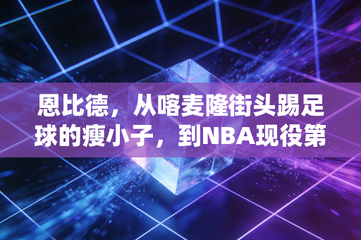 恩比德，从喀麦隆街头踢足球的瘦小子，到NBA现役第一中锋的AB面