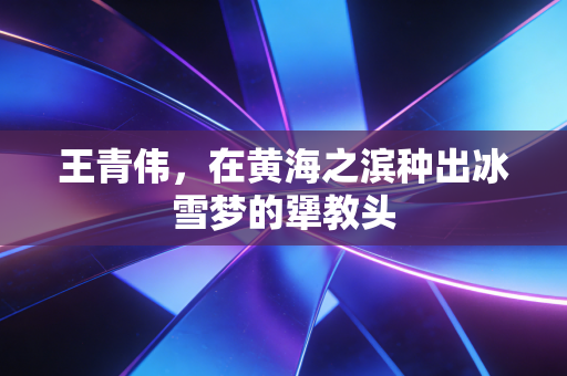 王青伟，在黄海之滨种出冰雪梦的犟教头
