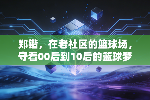 郑锴,在老社区的篮球场,守着00后到10后的篮球梦 郑锴,在老社区的篮球场,守着00后到10后的篮球梦