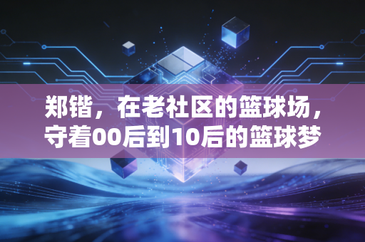 郑锴,在老社区的篮球场,守着00后到10后的篮球梦 郑锴,在老社区的篮球场,守着00后到10后的篮球梦