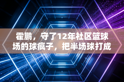 霍鹏，守了12年社区篮球场的球疯子，把半场球打成了整座城的青春暗号