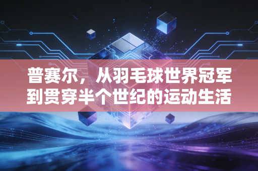 普赛尔,从羽毛球世界冠军到贯穿半个世纪的运动生活符号 普赛尔,从羽毛球世界冠军到贯穿半个世纪的运动生活符号