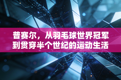 普赛尔,从羽毛球世界冠军到贯穿半个世纪的运动生活符号 普赛尔,从羽毛球世界冠军到贯穿半个世纪的运动生活符号