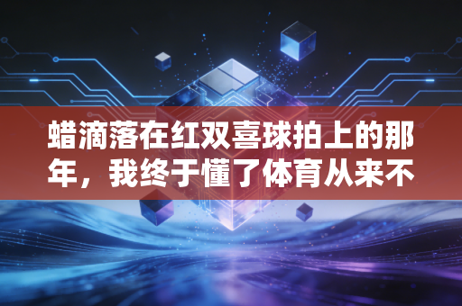 蜡滴落在红双喜球拍上的那年，我终于懂了体育从来不是赢了才算数