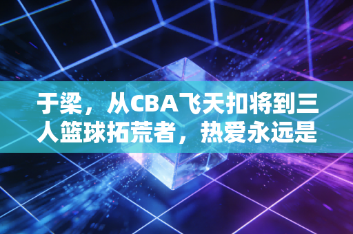 于梁，从CBA飞天扣将到三人篮球拓荒者，热爱永远是体育人最硬的底牌