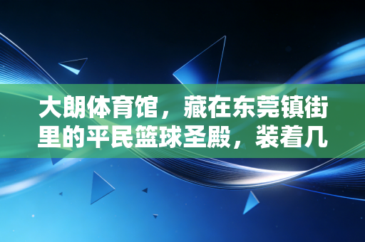 大朗体育馆，藏在东莞镇街里的平民篮球圣殿，装着几代人的热血青春