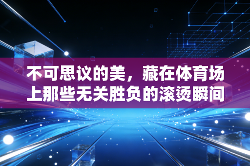 不可思议的美,藏在体育场上那些无关胜负的滚烫瞬间 不可思议的美,藏在体育场上那些无关胜负的滚烫瞬间