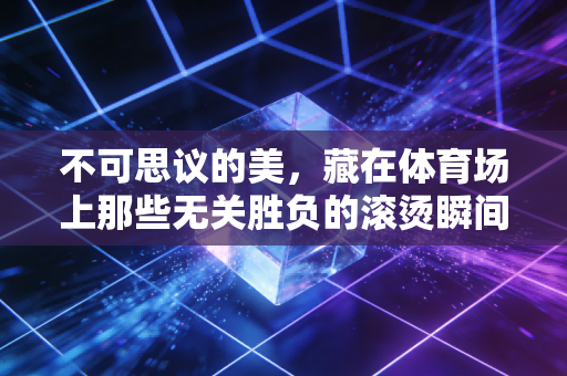 不可思议的美,藏在体育场上那些无关胜负的滚烫瞬间 不可思议的美,藏在体育场上那些无关胜负的滚烫瞬间