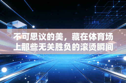 不可思议的美，藏在体育场上那些无关胜负的滚烫瞬间