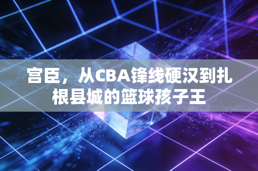 宫臣,从CBA锋线硬汉到扎根县城的篮球孩子王 宫臣,从CBA锋线硬汉到扎根县城的篮球孩子王
