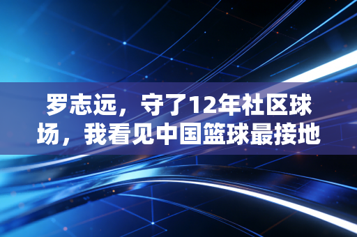 罗志远,守了12年社区球场,我看见中国篮球最接地气的样子 罗志远,守了12年社区球场,我看见中国篮球最接地气的样子