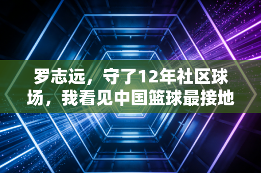 罗志远,守了12年社区球场,我看见中国篮球最接地气的样子 罗志远,守了12年社区球场,我看见中国篮球最接地气的样子