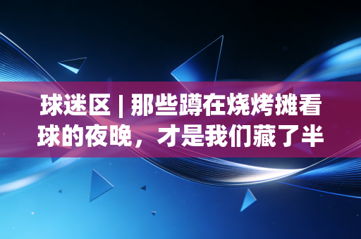 球迷区 | 那些蹲在烧烤摊看球的夜晚,才是我们藏了半辈子的青春 球迷区 | 那些蹲在烧烤摊看球的夜晚,才是我们藏了半辈子的青春