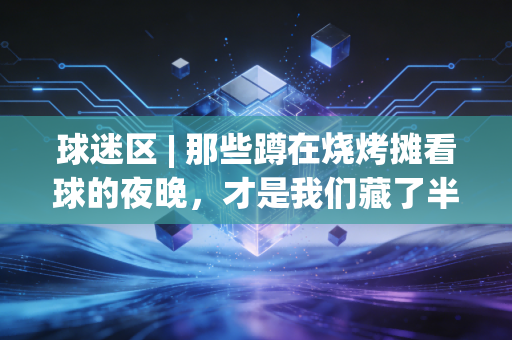 球迷区 | 那些蹲在烧烤摊看球的夜晚，才是我们藏了半辈子的青春