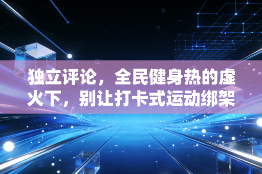 独立评论,全民健身热的虚火下,别让打卡式运动绑架了普通人的快乐 独立评论,全民健身热的虚火下,别让打卡式运动绑架了普通人的快乐