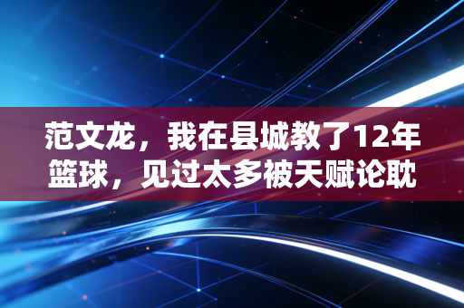 范文龙，我在县城教了12年篮球，见过太多被天赋论耽误的好苗子