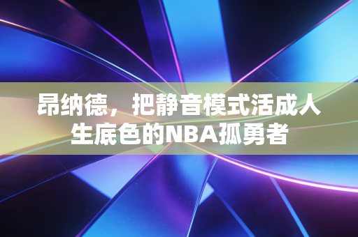 昂纳德,把静音模式活成人生底色的NBA孤勇者 昂纳德,把静音模式活成人生底色的NBA孤勇者