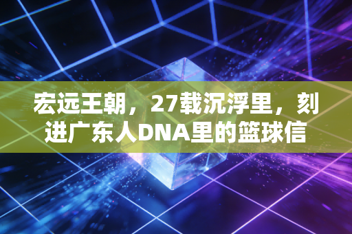 宏远王朝,27载沉浮里,刻进广东人DNA里的篮球信仰 宏远王朝,27载沉浮里,刻进广东人DNA里的篮球信仰