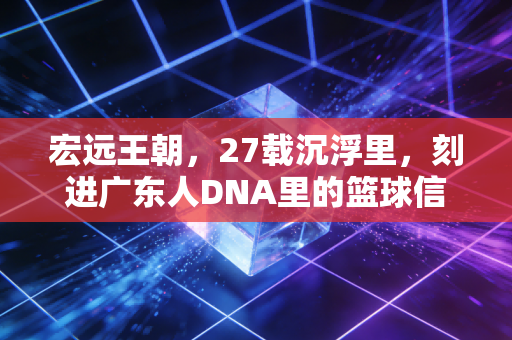 宏远王朝,27载沉浮里,刻进广东人DNA里的篮球信仰 宏远王朝,27载沉浮里,刻进广东人DNA里的篮球信仰